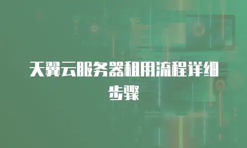 天翼云服务器租用流程详细步骤