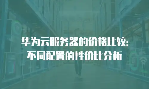 华为云服务器的价格比较：不同配置的性价比分析