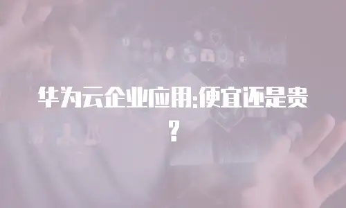 华为云企业应用:便宜还是贵?