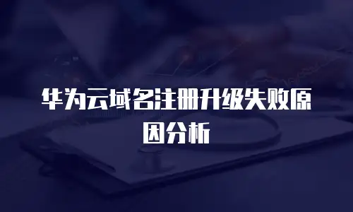 华为云域名注册升级失败原因分析