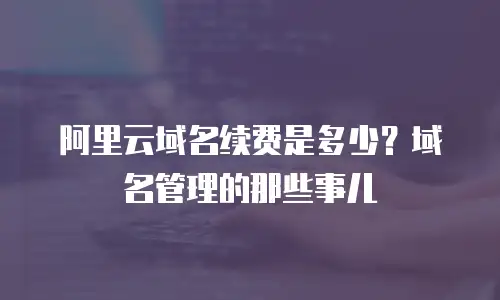阿里云域名续费是多少？域名管理的那些事儿