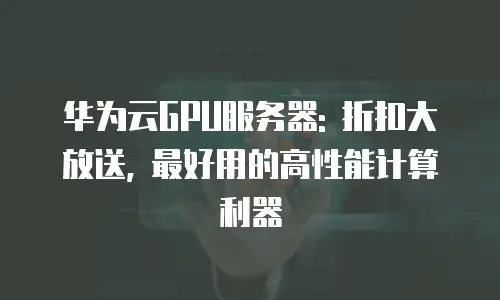 华为云GPU服务器: 折扣大放送, 最好用的高性能计算利器