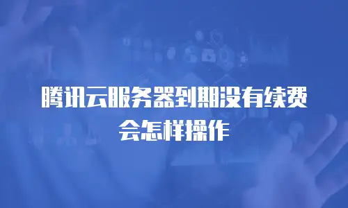 腾讯云服务器到期没有续费会怎样操作