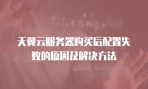 天翼云服务器购买后配置失败的原因及解决方法