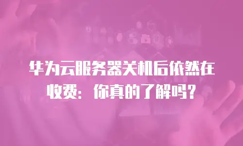 华为云服务器关机后依然在收费：你真的了解吗？