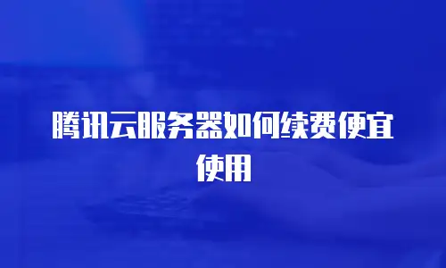 腾讯云服务器如何续费便宜使用