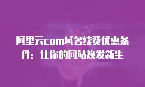 阿里云com域名续费优惠条件：让你的网站焕发新生