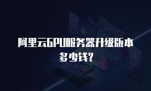 阿里云GPU服务器升级版本多少钱？