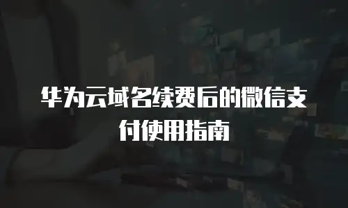 华为云域名续费后的微信支付使用指南
