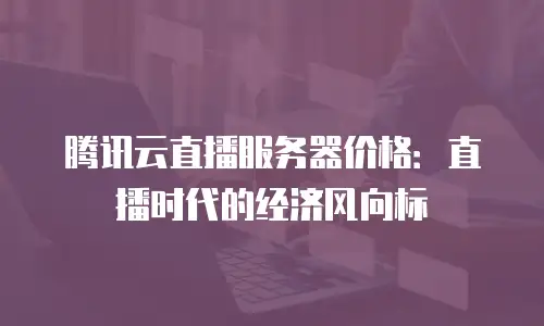 腾讯云直播服务器价格：直播时代的经济风向标