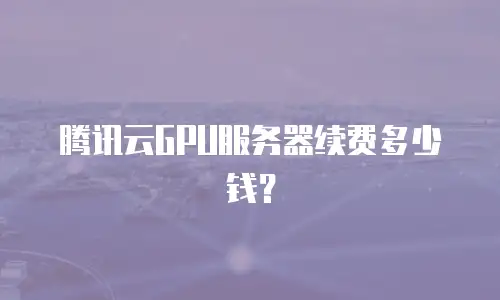 腾讯云GPU服务器续费多少钱？