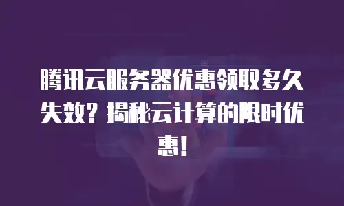 腾讯云服务器优惠领取多久失效？揭秘云计算的限时优惠！