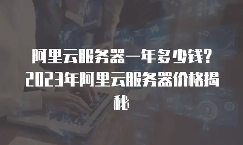 阿里云服务器一年多少钱？2023年阿里云服务器价格揭秘