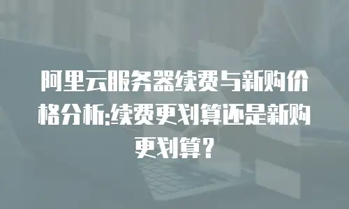 阿里云服务器续费与新购价格分析:续费更划算还是新购更划算？