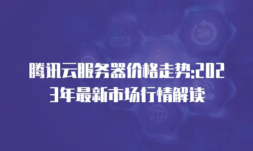 腾讯云服务器价格走势:2023年最新市场行情解读