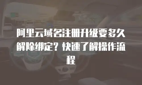 阿里云域名注册升级要多久解除绑定？快速了解操作流程