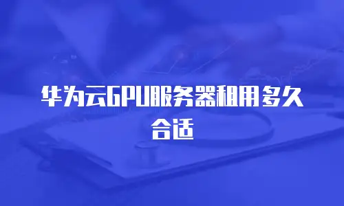 华为云GPU服务器租用多久合适