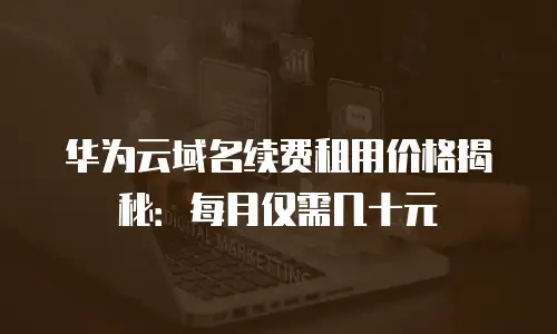 华为云域名续费租用价格揭秘：每月仅需几十元
