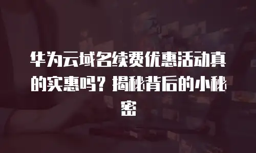 华为云域名续费优惠活动真的实惠吗？揭秘背后的小秘密