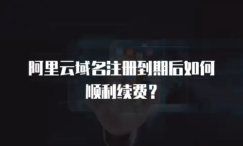 阿里云域名注册到期后如何顺利续费？