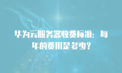 华为云服务器收费标准：每年的费用是多少？