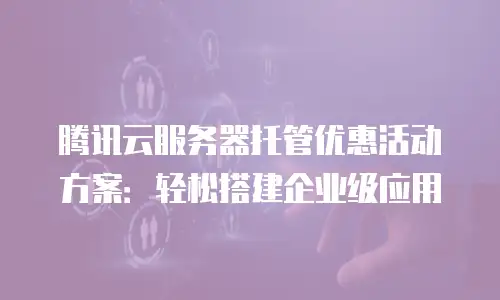 腾讯云服务器托管优惠活动方案：轻松搭建企业级应用