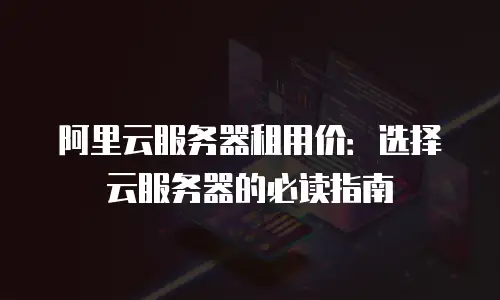 阿里云服务器租用价：选择云服务器的必读指南