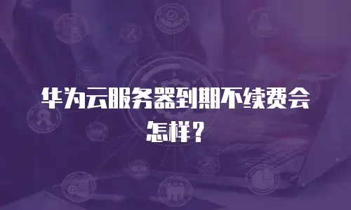 华为云服务器到期不续费会怎样？