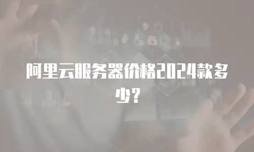 阿里云服务器价格2024款多少？