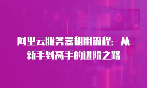 阿里云服务器租用流程：从新手到高手的进阶之路