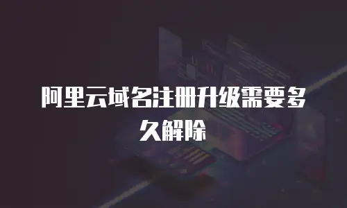 阿里云域名注册升级需要多久解除
