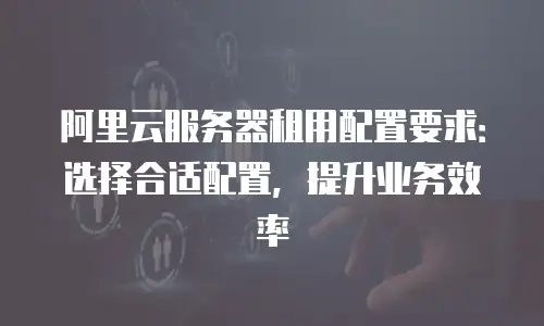 阿里云服务器租用配置要求：选择合适配置，提升业务效率