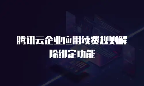 腾讯云企业应用续费规则解除绑定功能