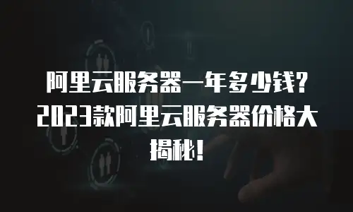 阿里云服务器一年多少钱？2023款阿里云服务器价格大揭秘！