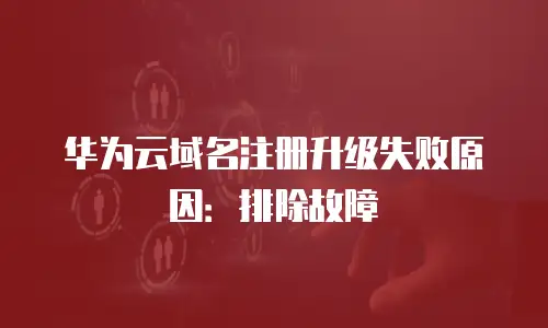 华为云域名注册升级失败原因：排除故障