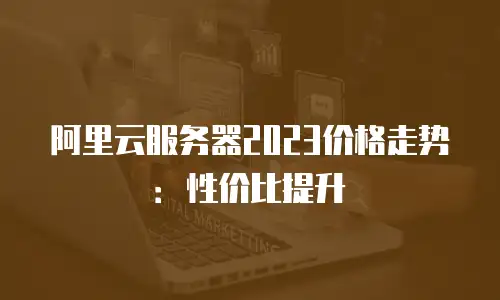阿里云服务器2023价格走势：性价比提升