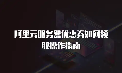阿里云服务器优惠券如何领取操作指南