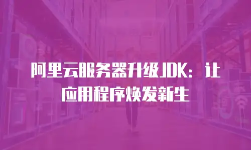 阿里云服务器升级JDK：让应用程序焕发新生