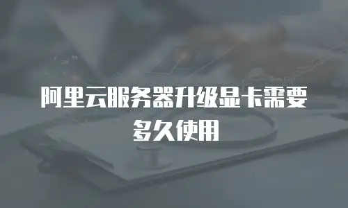 阿里云服务器升级显卡需要多久使用