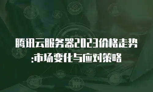 腾讯云服务器2023价格走势:市场变化与应对策略