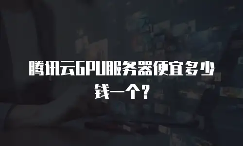 腾讯云GPU服务器便宜多少钱一个？