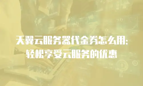 天翼云服务器代金券怎么用：轻松享受云服务的优惠