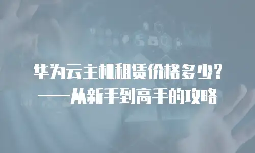华为云主机租赁价格多少？——从新手到高手的攻略