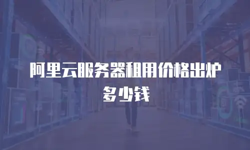 阿里云服务器租用价格出炉多少钱