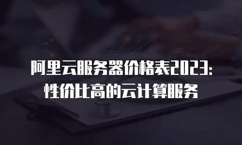 阿里云服务器价格表2023：性价比高的云计算服务