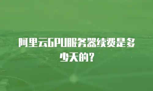 阿里云GPU服务器续费是多少天的？