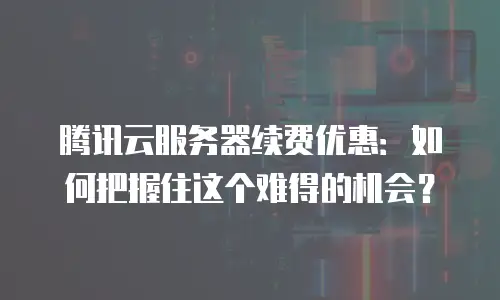 腾讯云服务器续费优惠：如何把握住这个难得的机会？