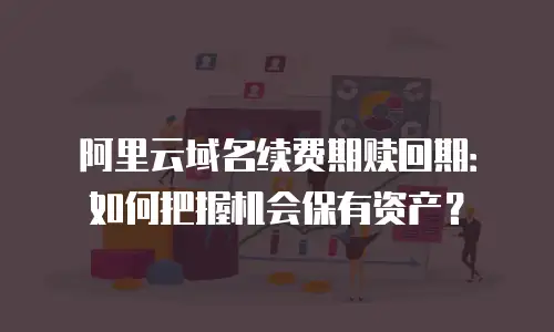 阿里云域名续费期赎回期：如何把握机会保有资产？