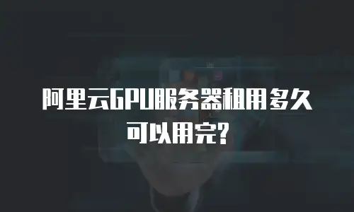 阿里云GPU服务器租用多久可以用完?