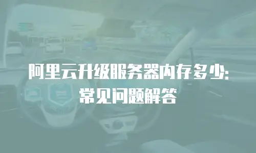 阿里云升级服务器内存多少: 常见问题解答